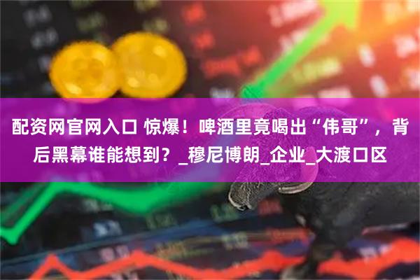 配资网官网入口 惊爆！啤酒里竟喝出“伟哥”，背后黑幕谁能想到？_穆尼博朗_企业_大渡口区