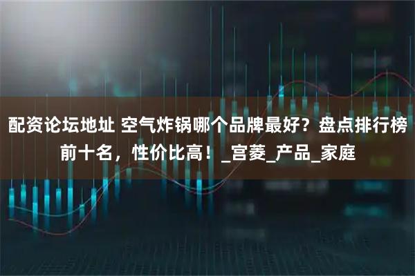 配资论坛地址 空气炸锅哪个品牌最好？盘点排行榜前十名，性价比高！_宫菱_产品_家庭
