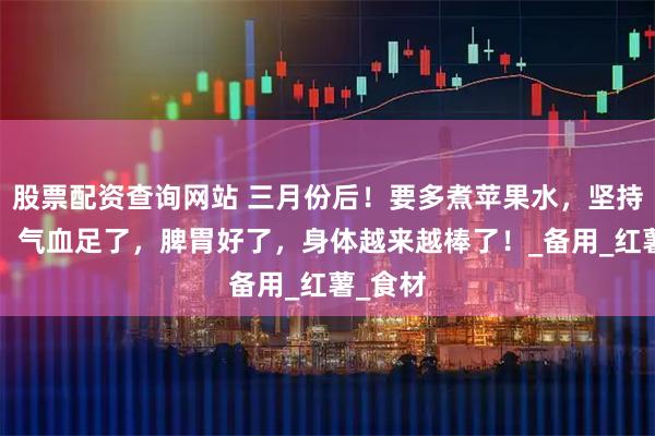 股票配资查询网站 三月份后！要多煮苹果水，坚持2个月，气血足了，脾胃好了，身体越来越棒了！_备用_红薯_食材
