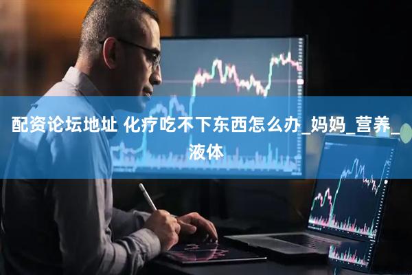 配资论坛地址 化疗吃不下东西怎么办_妈妈_营养_液体