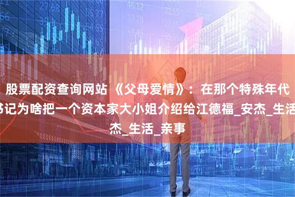 股票配资查询网站 《父母爱情》：在那个特殊年代，杨书记为啥把一个资本家大小姐介绍给江德福_安杰_生活_亲事