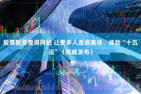 股票配资查询网站 让更多人走进赛场、体验“十五运”（权威发布）