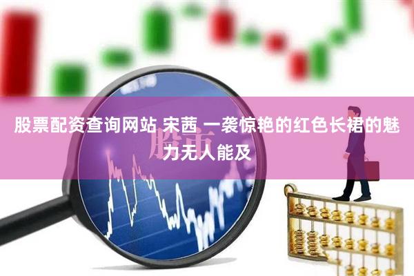 股票配资查询网站 宋茜 一袭惊艳的红色长裙的魅力无人能及