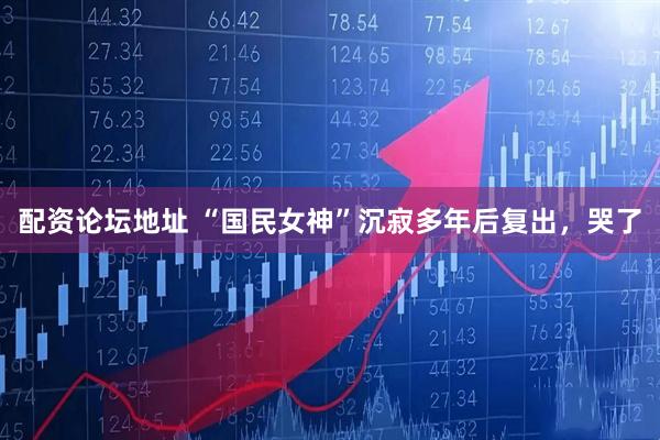 配资论坛地址 “国民女神”沉寂多年后复出，哭了