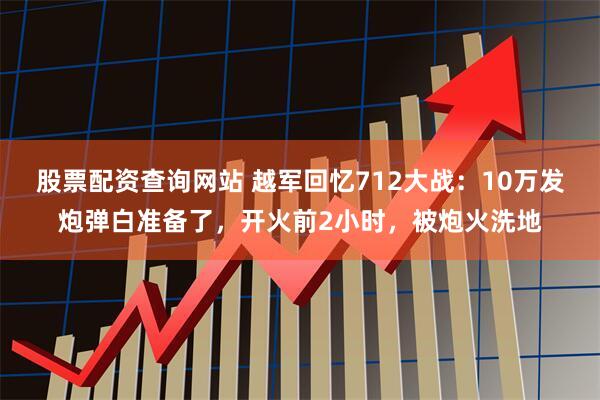 股票配资查询网站 越军回忆712大战：10万发炮弹白准备了，开火前2小时，被炮火洗地