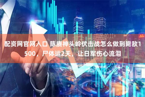 配资网官网入口 陈赓神头岭伏击战怎么做到毙敌1500，尸体运2天，让日军伤心流泪