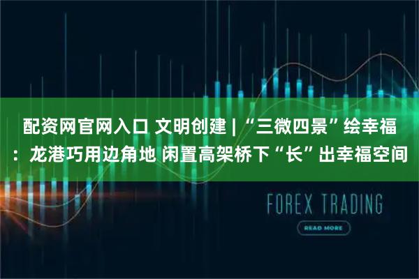 配资网官网入口 文明创建 | “三微四景”绘幸福：龙港巧用边角地 闲置高架桥下“长”出幸福空间