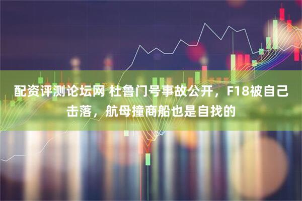 配资评测论坛网 杜鲁门号事故公开，F18被自己击落，航母撞商船也是自找的