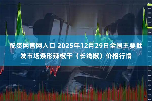 配资网官网入口 2025年12月29日全国主要批发市场条形辣椒干（长线椒）价格行情