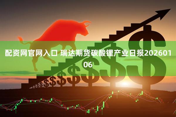 配资网官网入口 瑞达期货碳酸锂产业日报20260106