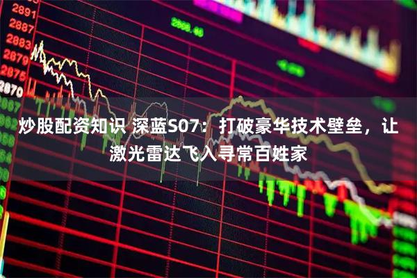 炒股配资知识 深蓝S07：打破豪华技术壁垒，让激光雷达飞入寻常百姓家