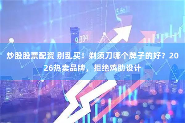 炒股股票配资 别乱买！剃须刀哪个牌子的好？2026热卖品牌，拒绝鸡肋设计