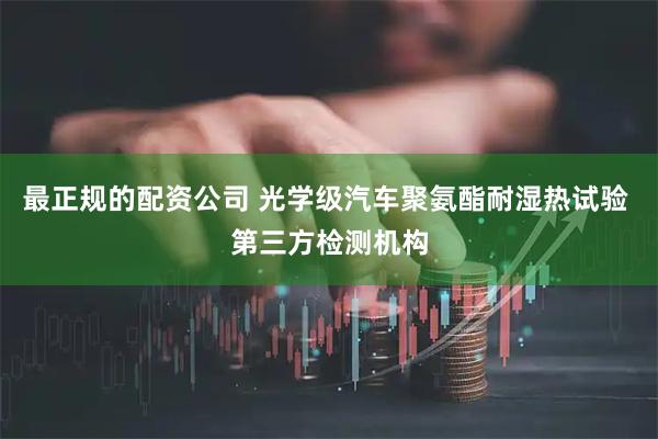 最正规的配资公司 光学级汽车聚氨酯耐湿热试验 第三方检测机构
