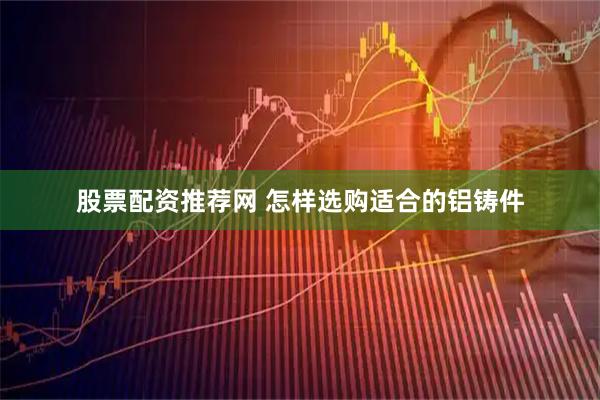 股票配资推荐网 怎样选购适合的铝铸件