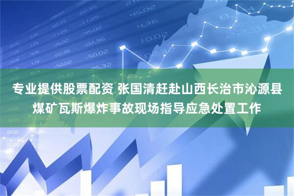 专业提供股票配资 张国清赶赴山西长治市沁源县煤矿瓦斯爆炸事故现场指导应急处置工作